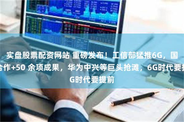 实盘股票配资网站 重磅发布！工信部猛推6G，国际合作+50 余项成果，华为中兴等巨头抢滩，6G时代要提前