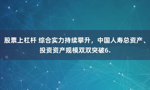 股票上杠杆 综合实力持续攀升，中国人寿总资产、投资资产规模双双突破6.