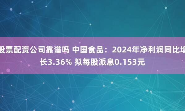 股票配资公司靠谱吗 中国食品：2024年净利润同比增长3.36% 拟每股派息0.153元