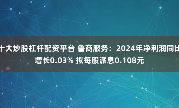 十大炒股杠杆配资平台 鲁商服务：2024年净利润同比增长0.03% 拟每股派息0.108元