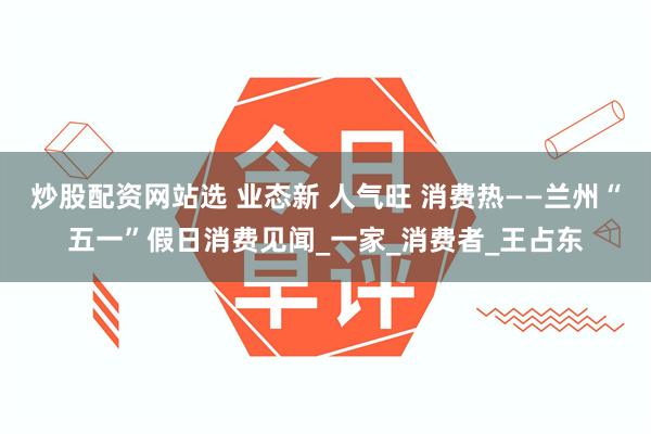 炒股配资网站选 业态新 人气旺 消费热——兰州“五一”假日消费见闻_一家_消费者_王占东