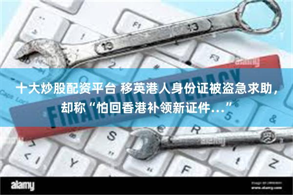十大炒股配资平台 移英港人身份证被盗急求助，却称“怕回香港补领新证件…”