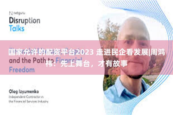 国家允许的配资平台2023 走进民企看发展|周鸿祎：先上舞台，才有故事