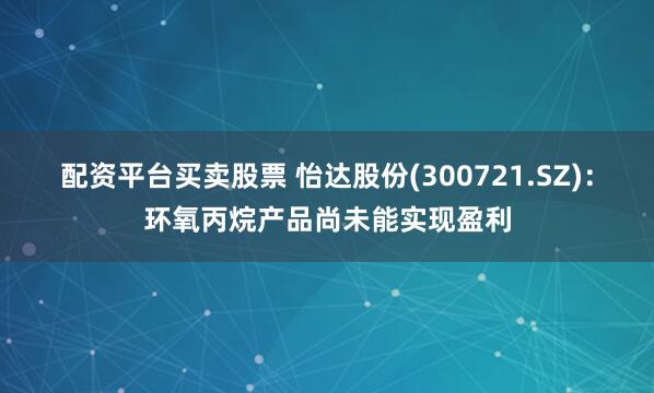 配资平台买卖股票 怡达股份(300721.SZ)：环氧丙烷产品尚未能实现盈利
