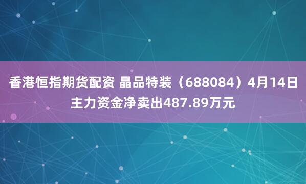 香港恒指期货配资 晶品特装（688084）4月14日主力资金净卖出487.89万元