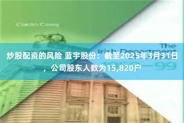 炒股配资的风险 蓝宇股份：截至2025年3月31日，公司股东人数为15,820户