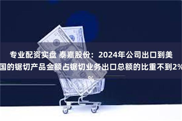 专业配资实盘 泰嘉股份：2024年公司出口到美国的锯切产品金额占锯切业务出口总额的比重不到2%