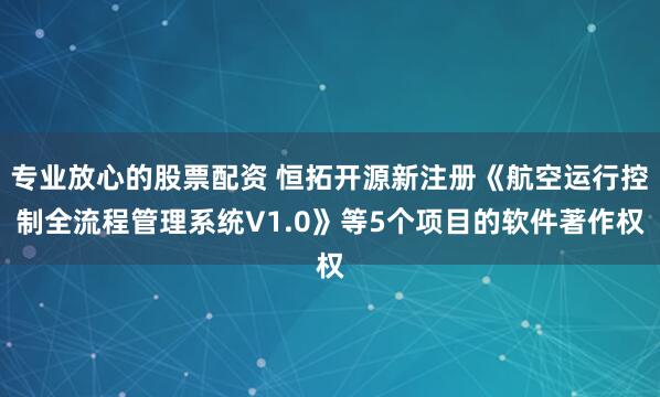 专业放心的股票配资 恒拓开源新注册《航空运行控制全流程管理系统V1.0》等5个项目的软件著作权