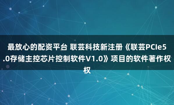 最放心的配资平台 联芸科技新注册《联芸PCIe5.0存储主控芯片控制软件V1.0》项目的软件著作权