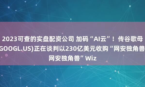 2023可查的实盘配资公司 加码“AI云”！传谷歌母公司(GOOGL.US)正在谈判以230亿美元收购“网安独角兽”Wiz