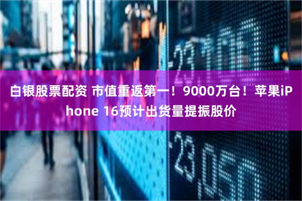 白银股票配资 市值重返第一！9000万台！苹果iPhone 16预计出货量提振股价