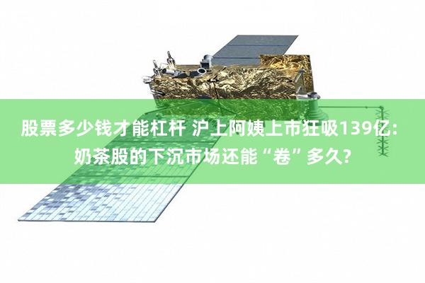 股票多少钱才能杠杆 沪上阿姨上市狂吸139亿: 奶茶股的下沉市场还能“卷”多久?