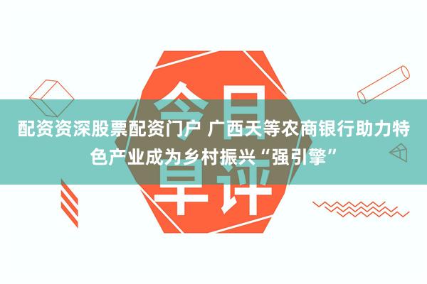 配资资深股票配资门户 广西天等农商银行助力特色产业成为乡村振兴“强引擎”