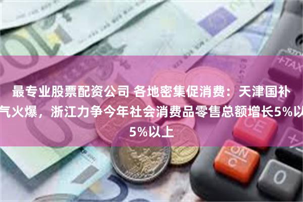 最专业股票配资公司 各地密集促消费：天津国补人气火爆，浙江力争今年社会消费品零售总额增长5%以上