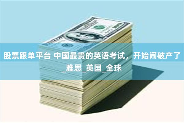 股票跟单平台 中国最贵的英语考试，开始闹破产了_雅思_英国_全球