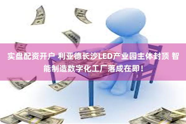 实盘配资开户 利亚德长沙LED产业园主体封顶 智能制造数字化工厂落成在即！