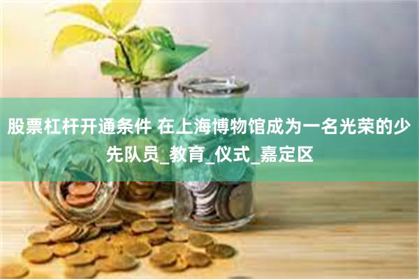 股票杠杆开通条件 在上海博物馆成为一名光荣的少先队员_教育_仪式_嘉定区