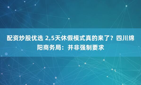 配资炒股优选 2.5天休假模式真的来了？四川绵阳商务局：并非强制要求