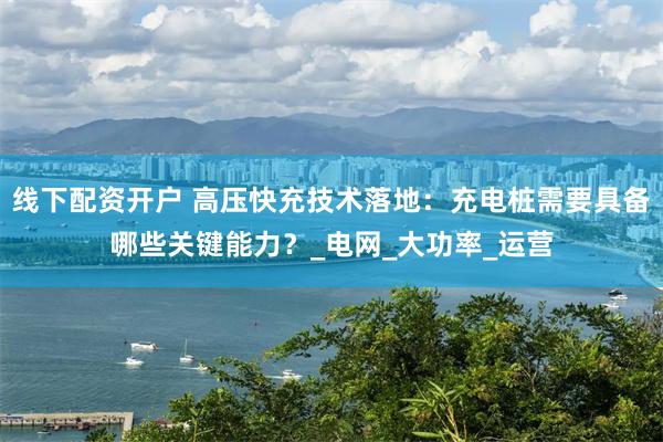 线下配资开户 高压快充技术落地：充电桩需要具备哪些关键能力？_电网_大功率_运营