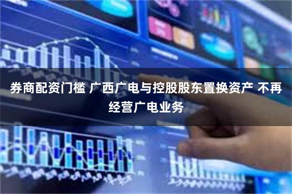 券商配资门槛 广西广电与控股股东置换资产 不再经营广电业务