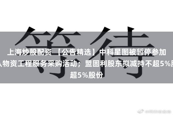 上海炒股配资 【公告精选】中科星图被暂停参加军队物资工程服务采购活动；盟固利股东拟减持不超5%股份
