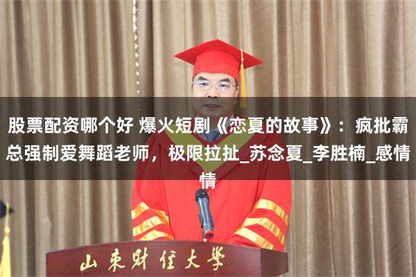 股票配资哪个好 爆火短剧《恋夏的故事》：疯批霸总强制爱舞蹈老师，极限拉扯_苏念夏_李胜楠_感情