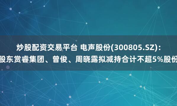 炒股配资交易平台 电声股份(300805.SZ)：股东赏睿集团、曾俊、周晓露拟减持合计不超5%股份