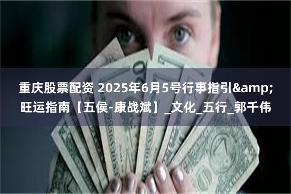 重庆股票配资 2025年6月5号行事指引&旺运指南【五侯-康战斌】_文化_五行_郭千伟