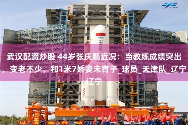 武汉配资炒股 44岁张庆鹏近况：当教练成绩突出，变老不少，和1米7娇妻未育子_球员_天津队_辽宁
