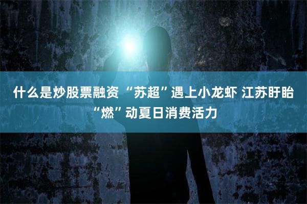 什么是炒股票融资 “苏超”遇上小龙虾 江苏盱眙“燃”动夏日消费活力