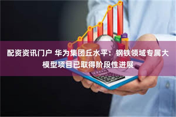 配资资讯门户 华为集团丘水平：钢铁领域专属大模型项目已取得阶段性进展