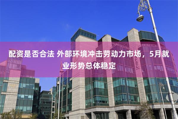 配资是否合法 外部环境冲击劳动力市场，5月就业形势总体稳定