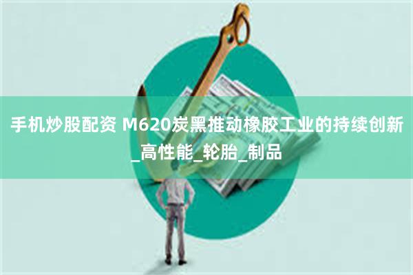 手机炒股配资 M620炭黑推动橡胶工业的持续创新_高性能_轮胎_制品