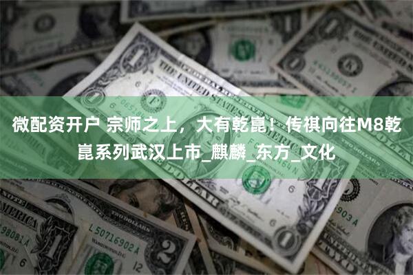 微配资开户 宗师之上，大有乾崑！传祺向往M8乾崑系列武汉上市_麒麟_东方_文化