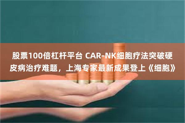 股票100倍杠杆平台 CAR-NK细胞疗法突破硬皮病治疗难题，上海专家最新成果登上《细胞》