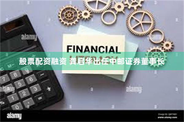 股票配资融资 龚启华出任中邮证券董事长