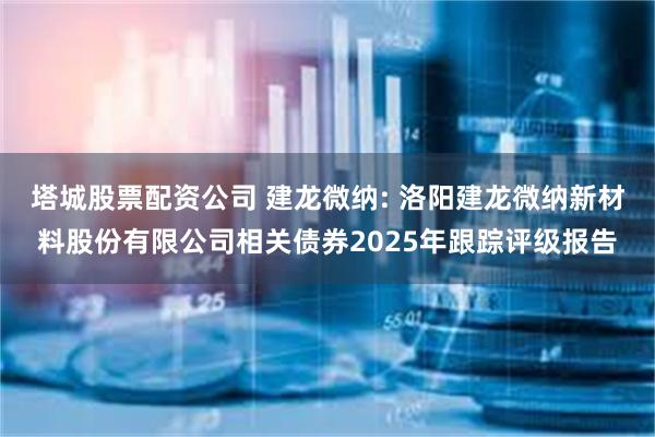 塔城股票配资公司 建龙微纳: 洛阳建龙微纳新材料股份有限公司相关债券2025年跟踪评级报告